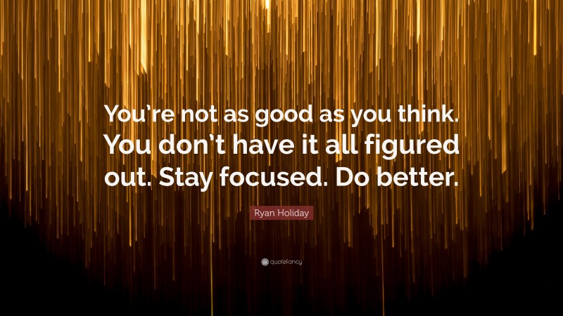 Ryan Holiday Quote: “You’re not as good as you think. You don’t have it all figured out. Stay focused. Do better.”