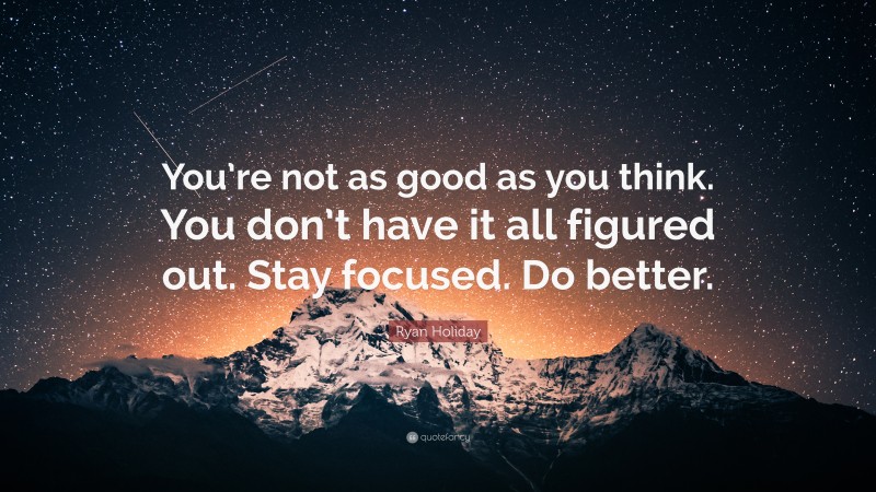 Ryan Holiday Quote: “You’re not as good as you think. You don’t have it all figured out. Stay focused. Do better.”