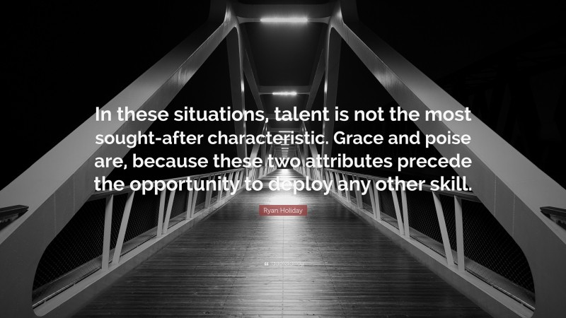 Ryan Holiday Quote: “In these situations, talent is not the most sought-after characteristic. Grace and poise are, because these two attributes precede the opportunity to deploy any other skill.”