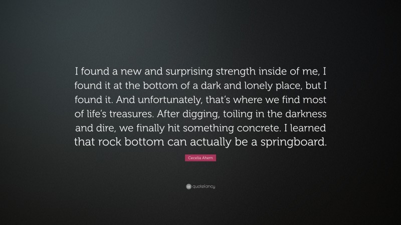 Cecelia Ahern Quote: “I found a new and surprising strength inside of me, I found it at the bottom of a dark and lonely place, but I found it. And unfortunately, that’s where we find most of life’s treasures. After digging, toiling in the darkness and dire, we finally hit something concrete. I learned that rock bottom can actually be a springboard.”