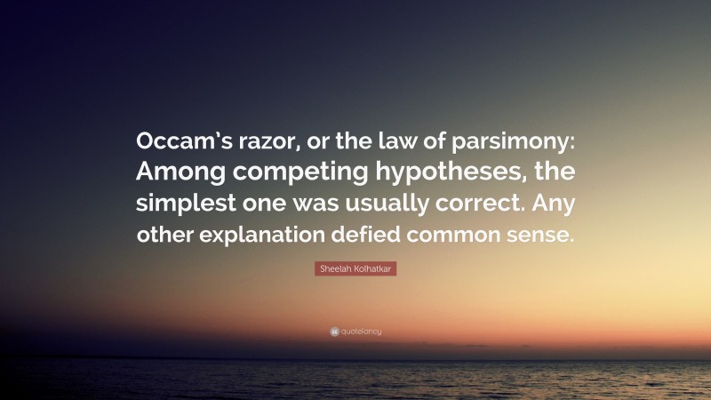 Sheelah Kolhatkar Quote: “Occam’s razor, or the law of parsimony: Among competing hypotheses, the simplest one was usually correct. Any other explanation defied common sense.”