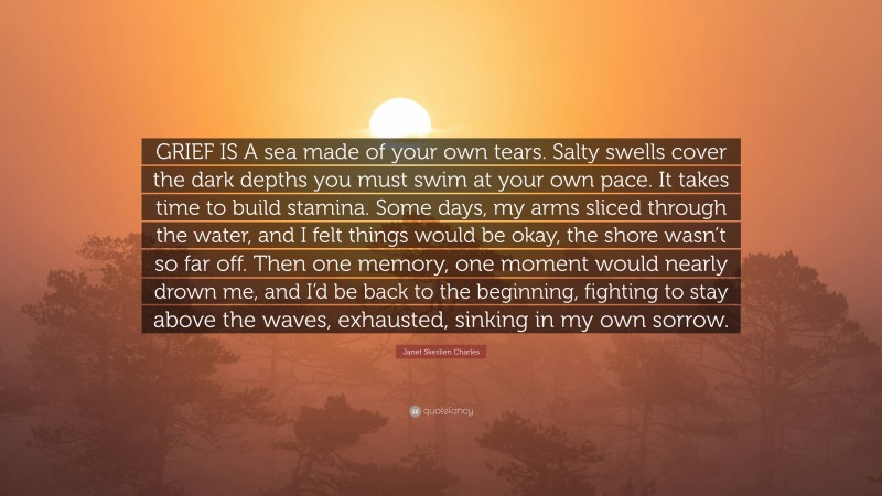 Janet Skeslien Charles Quote: “GRIEF IS A sea made of your own tears. Salty swells cover the dark depths you must swim at your own pace. It takes time to build stamina. Some days, my arms sliced through the water, and I felt things would be okay, the shore wasn’t so far off. Then one memory, one moment would nearly drown me, and I’d be back to the beginning, fighting to stay above the waves, exhausted, sinking in my own sorrow.”