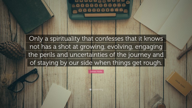 James Hollis Quote: “Only a spirituality that confesses that it knows not has a shot at growing, evolving, engaging the perils and uncertainties of the journey and of staying by our side when things get rough.”