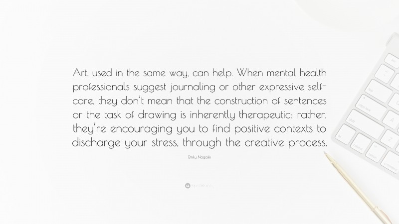 Emily Nagoski Quote: “Art, used in the same way, can help. When mental health professionals suggest journaling or other expressive self-care, they don’t mean that the construction of sentences or the task of drawing is inherently therapeutic; rather, they’re encouraging you to find positive contexts to discharge your stress, through the creative process.”