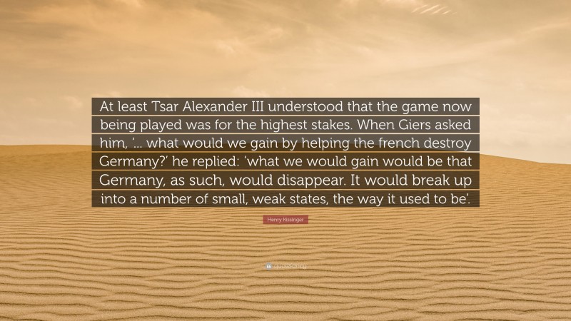 Henry Kissinger Quote: “At least Tsar Alexander III understood that the game now being played was for the highest stakes. When Giers asked him, ‘... what would we gain by helping the french destroy Germany?’ he replied: ‘what we would gain would be that Germany, as such, would disappear. It would break up into a number of small, weak states, the way it used to be’.”