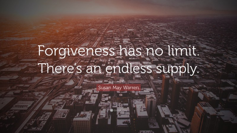 Susan May Warren Quote: “Forgiveness has no limit. There’s an endless supply.”