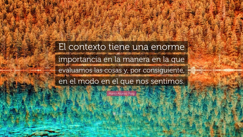 Mario Alonso Puig Quote: “El contexto tiene una enorme importancia en la manera en la que evaluamos las cosas y, por consiguiente, en el modo en el que nos sentimos.”