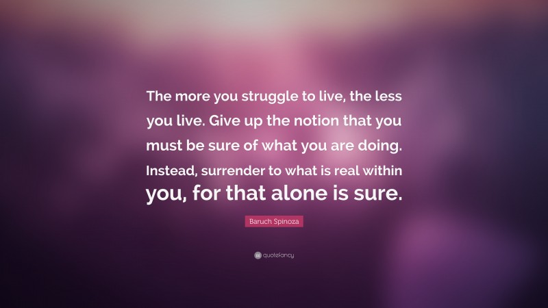 Baruch Spinoza Quote: “The more you struggle to live, the less you live. Give up the notion that you must be sure of what you are doing. Instead, surrender to what is real within you, for that alone is sure.”