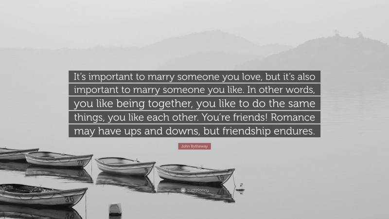 John Bytheway Quote: “It’s important to marry someone you love, but it’s also important to marry someone you like. In other words, you like being together, you like to do the same things, you like each other. You’re friends! Romance may have ups and downs, but friendship endures.”