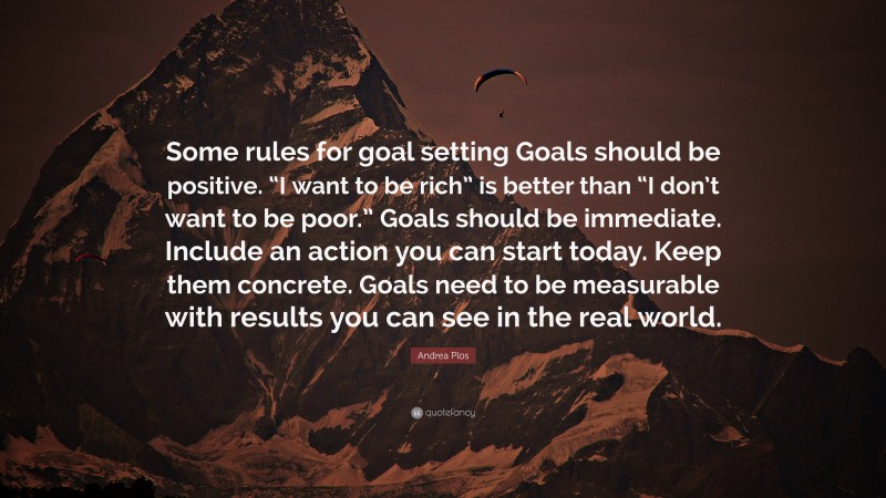 Andrea Plos Quote: “Some rules for goal setting Goals should be positive. “I want to be rich” is better than “I don’t want to be poor.” Goals should be immediate. Include an action you can start today. Keep them concrete. Goals need to be measurable with results you can see in the real world.”