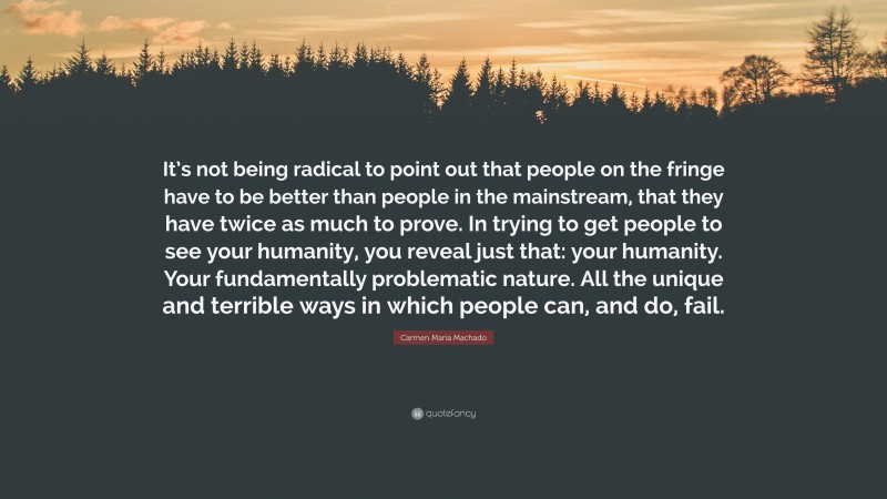 Carmen Maria Machado Quote: “It’s not being radical to point out that people on the fringe have to be better than people in the mainstream, that they have twice as much to prove. In trying to get people to see your humanity, you reveal just that: your humanity. Your fundamentally problematic nature. All the unique and terrible ways in which people can, and do, fail.”