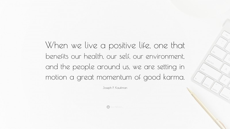 Joseph P. Kauffman Quote: “When we live a positive life, one that benefits our health, our self, our environment, and the people around us, we are setting in motion a great momentum of good karma.”
