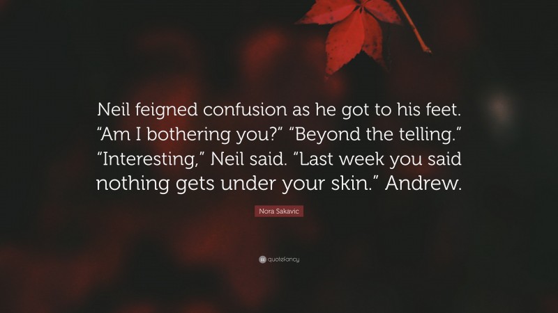 Nora Sakavic Quote: “Neil feigned confusion as he got to his feet. “Am I bothering you?” “Beyond the telling.” “Interesting,” Neil said. “Last week you said nothing gets under your skin.” Andrew.”