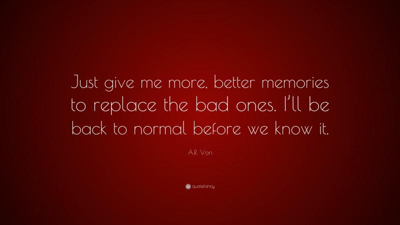 A.R. Von Quote: “Just give me more, better memories to replace the bad ones. I’ll be back to normal before we know it.”