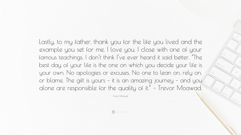 Trevor Moawad Quote: “Lastly, to my father, thank you for the life you lived and the example you set for me. I love you. I close with one of your famous teachings. I don’t think I’ve ever heard it said better. “The best day of your life is the one on which you decide your life is your own. No apologies or excuses. No one to lean on, rely on, or blame. The gift is yours – it is an amazing journey – and you alone are responsible for the quality of it.” – Trevor Moawad.”