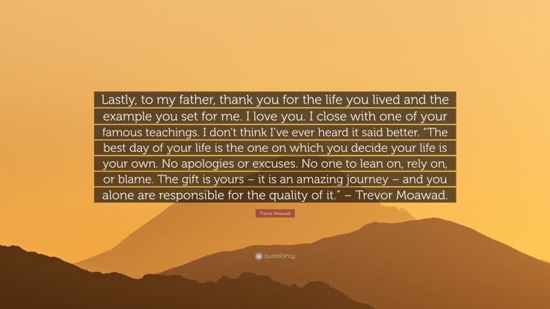 Trevor Moawad Quote: “Lastly, to my father, thank you for the life you lived and the example you set for me. I love you. I close with one of your famous teachings. I don’t think I’ve ever heard it said better. “The best day of your life is the one on which you decide your life is your own. No apologies or excuses. No one to lean on, rely on, or blame. The gift is yours – it is an amazing journey – and you alone are responsible for the quality of it.” – Trevor Moawad.”
