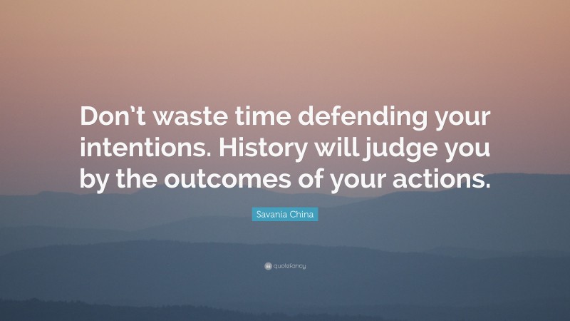 Savania China Quote: “Don’t waste time defending your intentions. History will judge you by the outcomes of your actions.”
