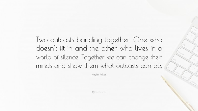 Kaytlin Phillips Quote: “Two outcasts banding together. One who doesn’t fit in and the other who lives in a world of silence. Together we can change their minds and show them what outcasts can do.”