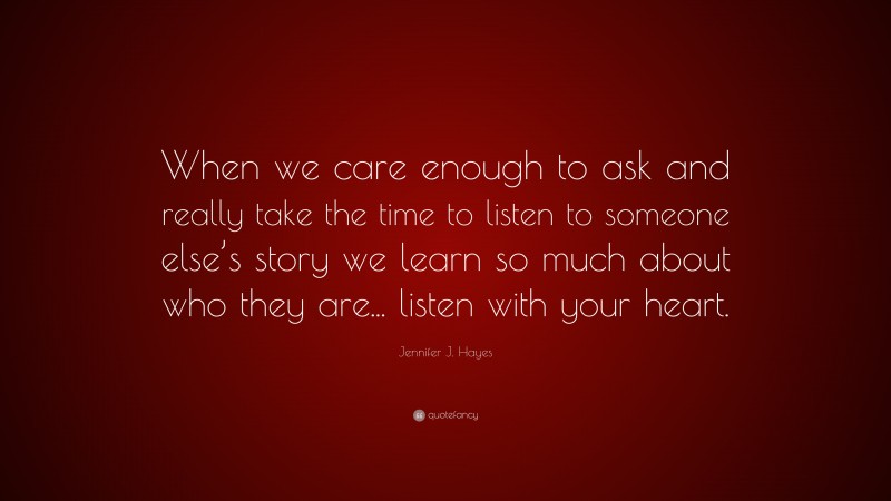 Jennifer J. Hayes Quote: “When we care enough to ask and really take the time to listen to someone else’s story we learn so much about who they are... listen with your heart.”