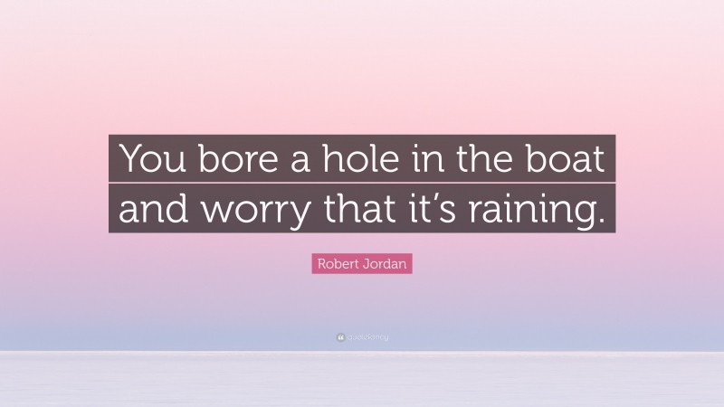 Robert Jordan Quote: “You bore a hole in the boat and worry that it’s raining.”