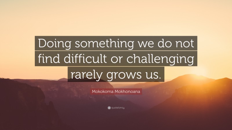 Mokokoma Mokhonoana Quote: “Doing something we do not find difficult or challenging rarely grows us.”