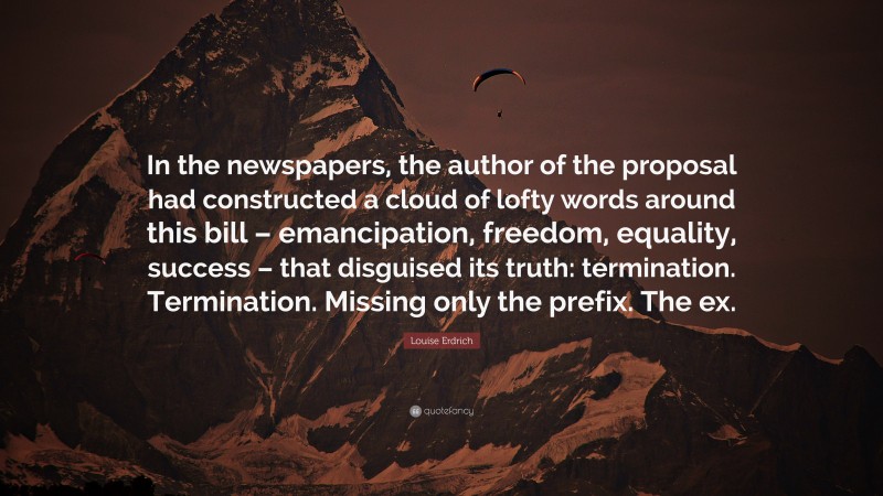 Louise Erdrich Quote: “In the newspapers, the author of the proposal had constructed a cloud of lofty words around this bill – emancipation, freedom, equality, success – that disguised its truth: termination. Termination. Missing only the prefix. The ex.”