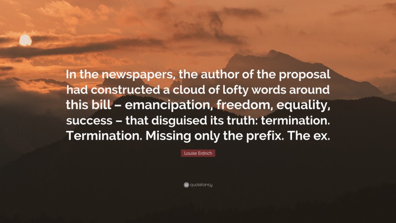 Louise Erdrich Quote: “In the newspapers, the author of the proposal had constructed a cloud of lofty words around this bill – emancipation, freedom, equality, success – that disguised its truth: termination. Termination. Missing only the prefix. The ex.”