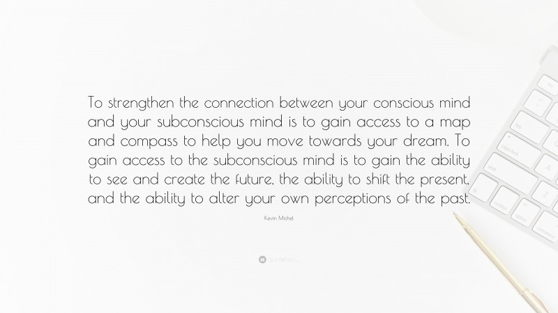 Kevin Michel Quote: “To strengthen the connection between your conscious mind and your subconscious mind is to gain access to a map and compass to help you move towards your dream. To gain access to the subconscious mind is to gain the ability to see and create the future, the ability to shift the present, and the ability to alter your own perceptions of the past.”