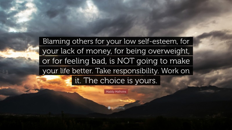 Maddy Malhotra Quote: “Blaming others for your low self-esteem, for your lack of money, for being overweight, or for feeling bad, is NOT going to make your life better. Take responsibility. Work on it. The choice is yours.”