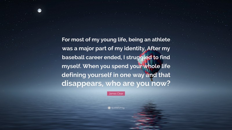 James Clear Quote: “For most of my young life, being an athlete was a major part of my identity. After my baseball career ended, I struggled to find myself. When you spend your whole life defining yourself in one way and that disappears, who are you now?”