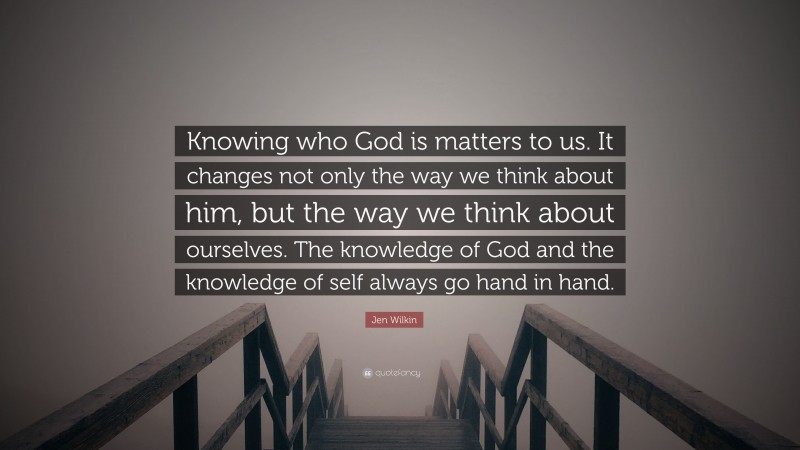 Jen Wilkin Quote: “Knowing who God is matters to us. It changes not only the way we think about him, but the way we think about ourselves. The knowledge of God and the knowledge of self always go hand in hand.”