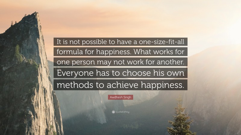 Awdhesh Singh Quote: “It is not possible to have a one-size-fit-all formula for happiness. What works for one person may not work for another. Everyone has to choose his own methods to achieve happiness.”