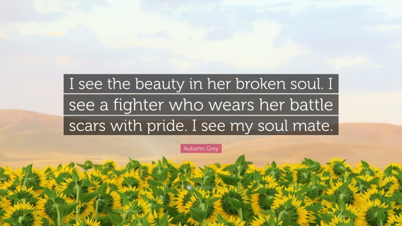 Autumn Grey Quote: “I see the beauty in her broken soul. I see a fighter who wears her battle scars with pride. I see my soul mate.”