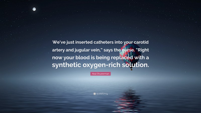 Neal Shusterman Quote: “We’ve just inserted catheters into your carotid artery and jugular vein,” says the nurse. “Right now your blood is being replaced with a synthetic oxygen-rich solution.”