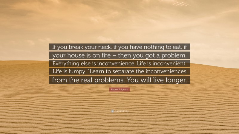 Robert Fulghum Quote: “If you break your neck, if you have nothing to eat, if your house is on fire – then you got a problem. Everything else is inconvenience. Life is inconvenient. Life is lumpy. “Learn to separate the inconveniences from the real problems. You will live longer.”