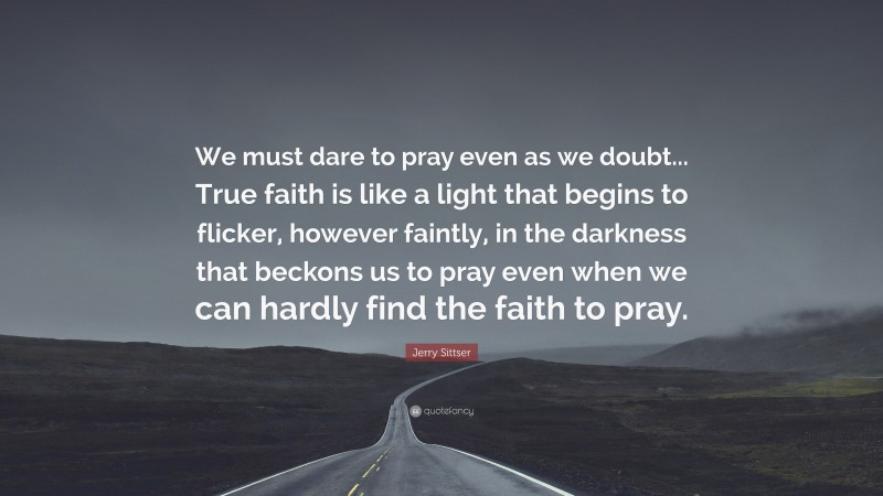 Jerry Sittser Quote: “We must dare to pray even as we doubt... True faith is like a light that begins to flicker, however faintly, in the darkness that beckons us to pray even when we can hardly find the faith to pray.”