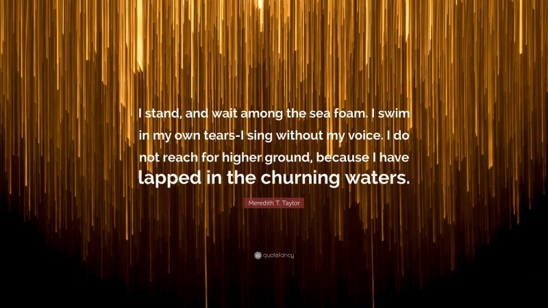 Meredith T. Taylor Quote: “I stand, and wait among the sea foam. I swim in my own tears-I sing without my voice. I do not reach for higher ground, because I have lapped in the churning waters.”