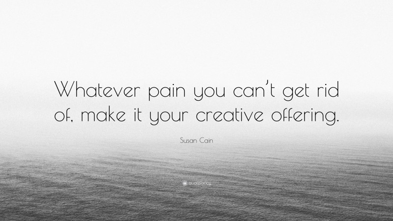 Susan Cain Quote: “Whatever pain you can’t get rid of, make it your creative offering.”