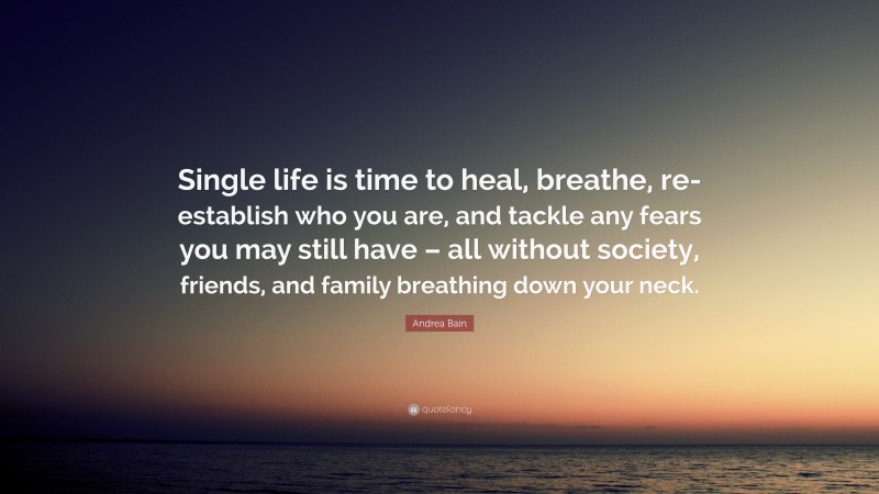 Andrea Bain Quote: “Single life is time to heal, breathe, re-establish who you are, and tackle any fears you may still have – all without society, friends, and family breathing down your neck.”