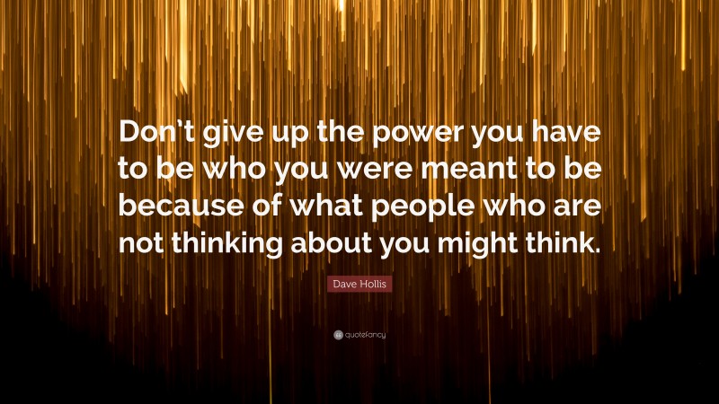 Dave Hollis Quote: “Don’t give up the power you have to be who you were meant to be because of what people who are not thinking about you might think.”