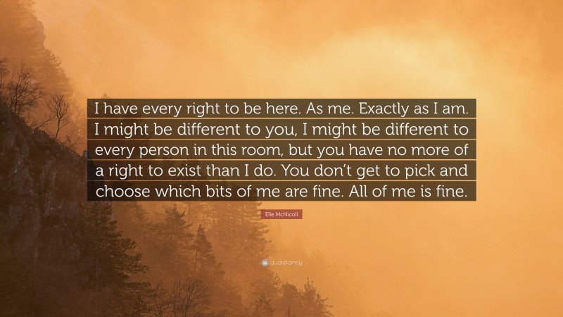 Elle McNicoll Quote: “I have every right to be here. As me. Exactly as I am. I might be different to you, I might be different to every person in this room, but you have no more of a right to exist than I do. You don’t get to pick and choose which bits of me are fine. All of me is fine.”
