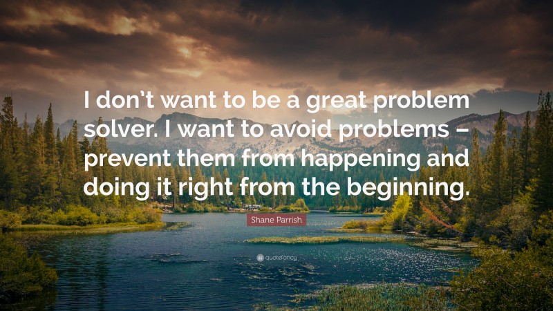 Shane Parrish Quote: “I don’t want to be a great problem solver. I want to avoid problems – prevent them from happening and doing it right from the beginning.”