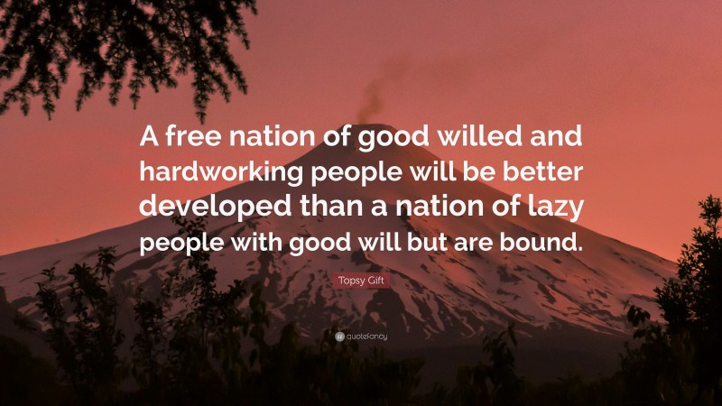 Topsy Gift Quote: “A free nation of good willed and hardworking people will be better developed than a nation of lazy people with good will but are bound.”