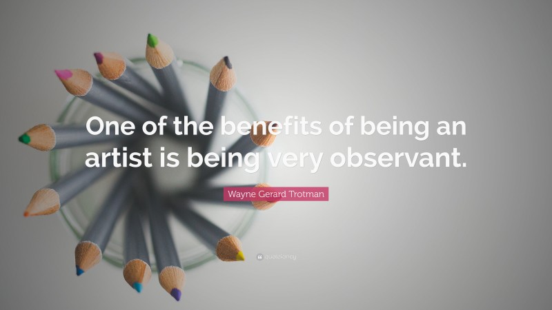 Wayne Gerard Trotman Quote: “One of the benefits of being an artist is being very observant.”