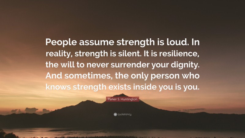 Parker S. Huntington Quote: “People assume strength is loud. In reality, strength is silent. It is resilience, the will to never surrender your dignity. And sometimes, the only person who knows strength exists inside you is you.”