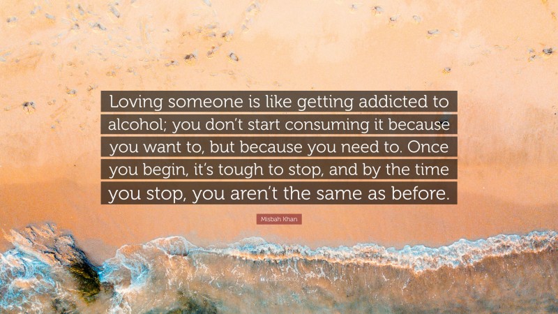 Misbah Khan Quote: “Loving someone is like getting addicted to alcohol; you don’t start consuming it because you want to, but because you need to. Once you begin, it’s tough to stop, and by the time you stop, you aren’t the same as before.”