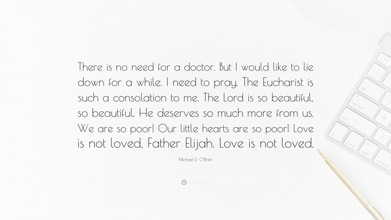 Michael D. O'Brien Quote: “There is no need for a doctor. But I would like to lie down for a while. I need to pray. The Eucharist is such a consolation to me. The Lord is so beautiful, so beautiful. He deserves so much more from us. We are so poor! Our little hearts are so poor! Love is not loved, Father Elijah. Love is not loved.”