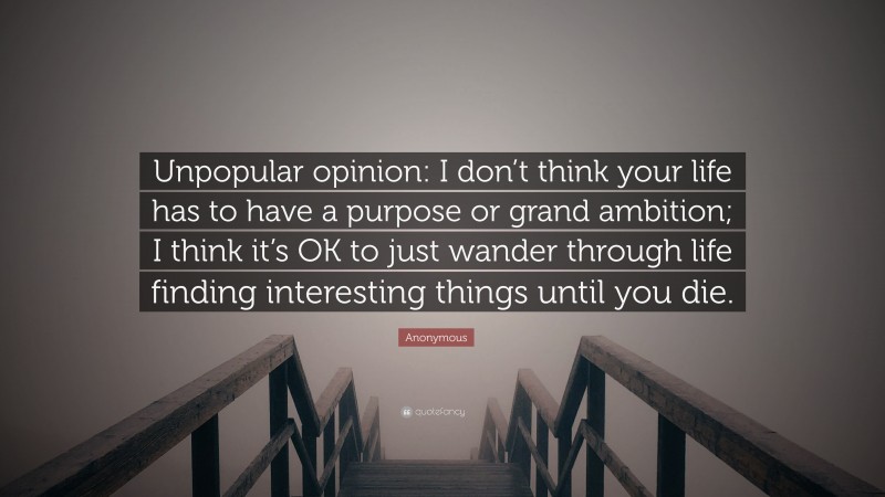 Anonymous Quote: “Unpopular opinion: I don’t think your life has to have a purpose or grand ambition; I think it’s OK to just wander through life finding interesting things until you die.”