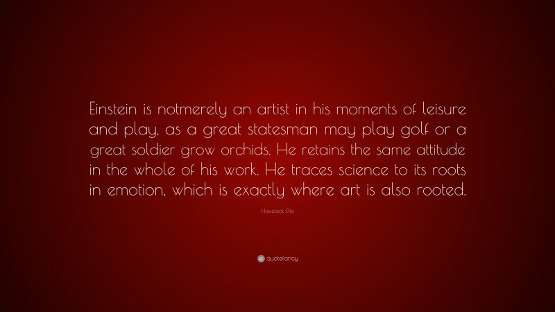 Havelock Ellis Quote: “Einstein is notmerely an artist in his moments of leisure and play, as a great statesman may play golf or a great soldier grow orchids. He retains the same attitude in the whole of his work. He traces science to its roots in emotion, which is exactly where art is also rooted.”