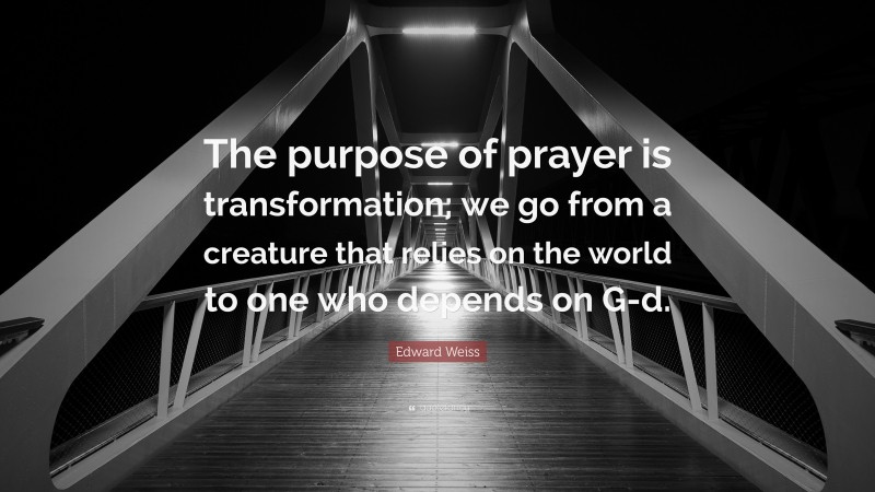 Edward Weiss Quote: “The purpose of prayer is transformation; we go from a creature that relies on the world to one who depends on G-d.”